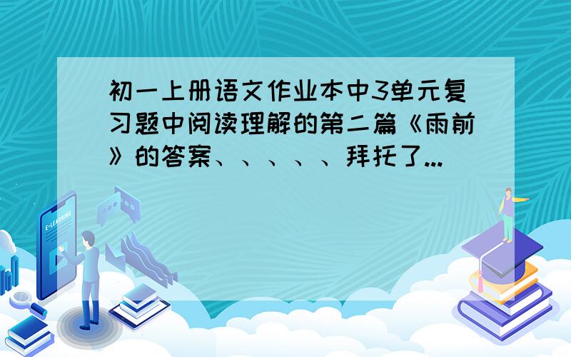 初一上册语文作业本中3单元复习题中阅读理解的第二篇《雨前》的答案、、、、、拜托了...