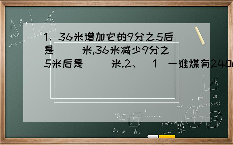 1、36米增加它的9分之5后是（ ）米,36米减少9分之5米后是（ ）米.2、（1）一堆煤有2400千克,用去15%,用去多少千克?（2）一堆煤用去15%,正好用去360千克,这堆煤有多少千克?（3）一堆煤用去15%,还