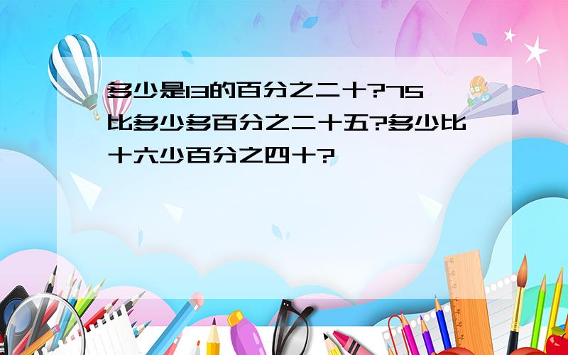 多少是13的百分之二十?75比多少多百分之二十五?多少比十六少百分之四十?