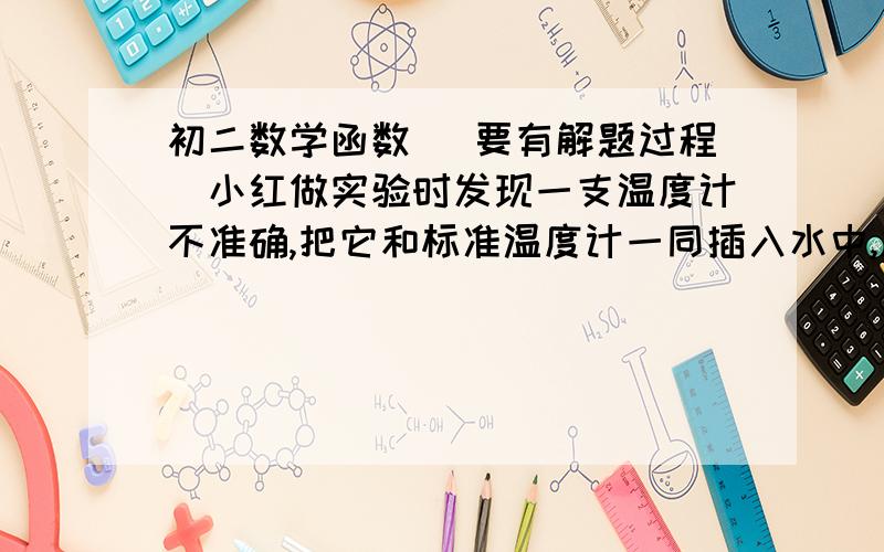 初二数学函数 （要有解题过程）小红做实验时发现一支温度计不准确,把它和标准温度计一同插入水中,发现当实际温度为0时,它的示数为—2,当实际温度是82时它的示数是80.求（1）若以x表示