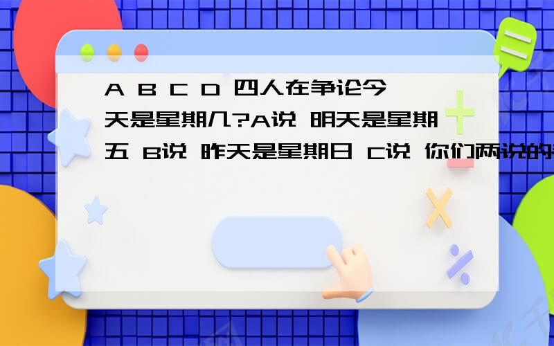 A B C D 四人在争论今天是星期几?A说 明天是星期五 B说 昨天是星期日 C说 你们两说的都不对 D说 今天不是星期六  结果 四人中只有一人说对了 那么今天星期几?  请将方法讲解一下? 非常感谢.