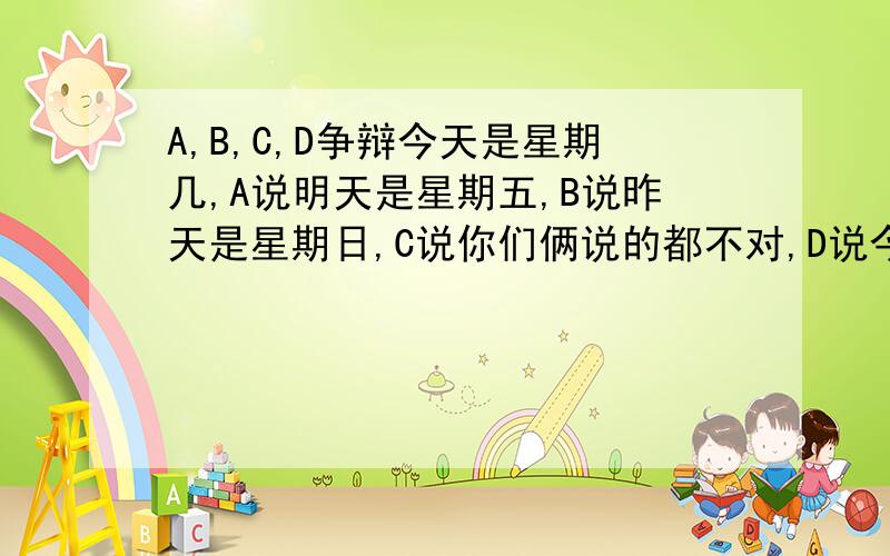 A,B,C,D争辩今天是星期几,A说明天是星期五,B说昨天是星期日,C说你们俩说的都不对,D说今天不是星期六,如果这4人只有1人说对了,今天是星期几?请把分析的思路写一下,