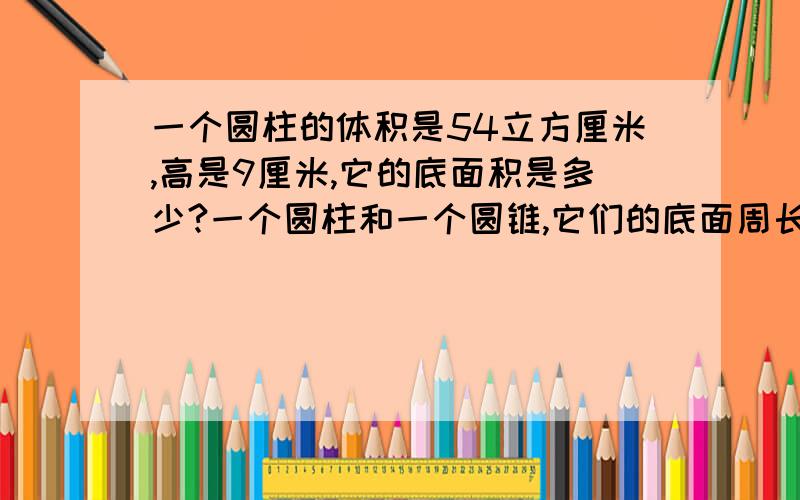 一个圆柱的体积是54立方厘米,高是9厘米,它的底面积是多少?一个圆柱和一个圆锥,它们的底面周长都是18.84厘米,高都是6厘米,它们的体积一共是多少立方厘米.高15厘米的圆锥形容器里装满了水,