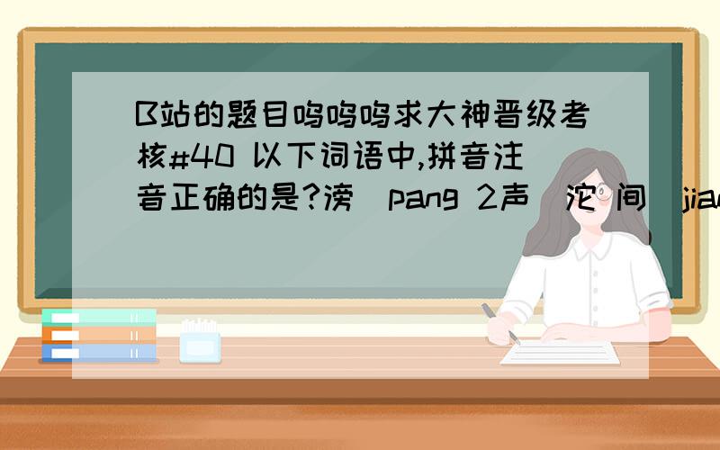 B站的题目呜呜呜求大神晋级考核#40 以下词语中,拼音注音正确的是?滂（pang 2声）沱 间（jian 4声）距 一场（chang 2声）雨 弄（nong 4声）堂 #41 葛平在2002年的10月份,在河北的_____、石家庄,河南