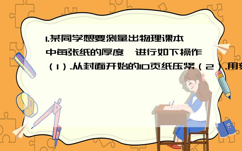 1.某同学想要测量出物理课本中每张纸的厚度,进行如下操作（1）.从封面开始的10页纸压紧（2）.用刻度尺量出折叠纸的厚度l（3）则每张纸的厚度为d=1/10说出他的三处不足：2.测量出一栋12层