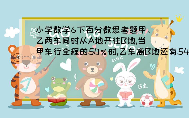 小学数学6下百分数思考题甲、乙两车同时从A地开往B地,当甲车行全程的50％时,乙车离B地还有54km,当甲车到达B地时,乙车行了全程的80％.A、B地相距多少km?最好不用方程,最好能说明一下,