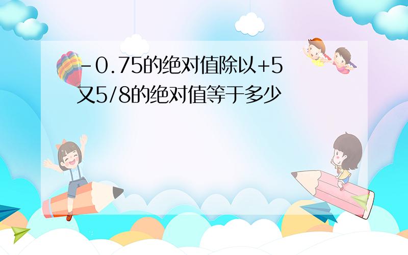 -0.75的绝对值除以+5 又5/8的绝对值等于多少