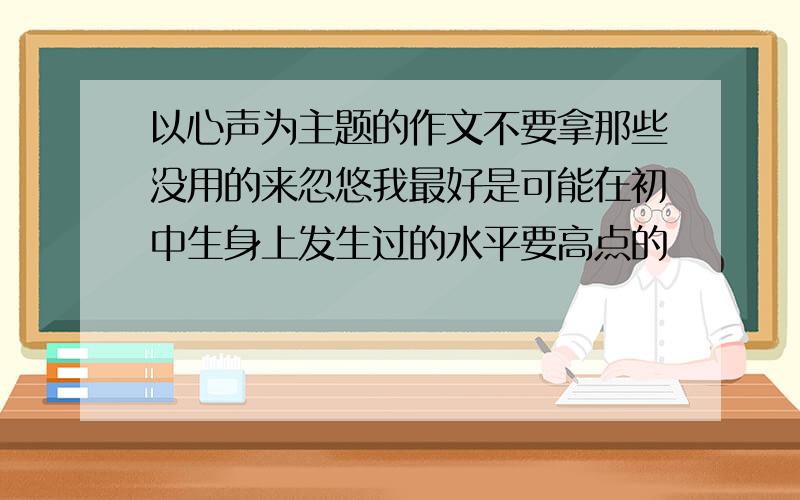 以心声为主题的作文不要拿那些没用的来忽悠我最好是可能在初中生身上发生过的水平要高点的