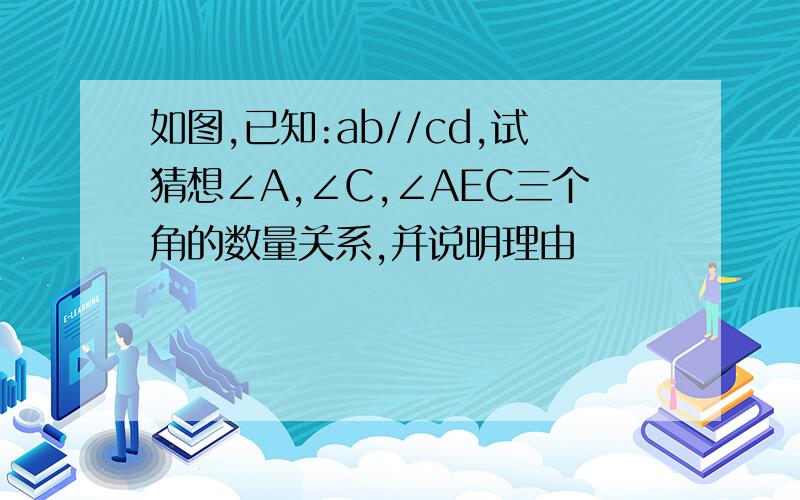 如图,已知:ab//cd,试猜想∠A,∠C,∠AEC三个角的数量关系,并说明理由