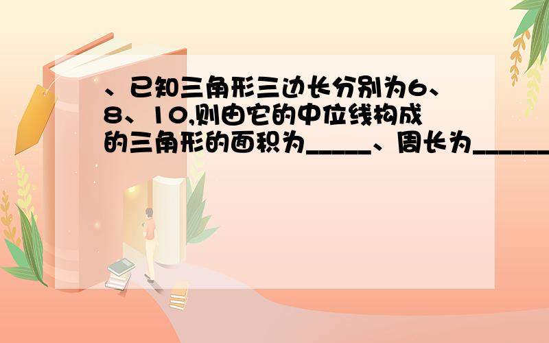 、已知三角形三边长分别为6、8、10,则由它的中位线构成的三角形的面积为_____、周长为___________________