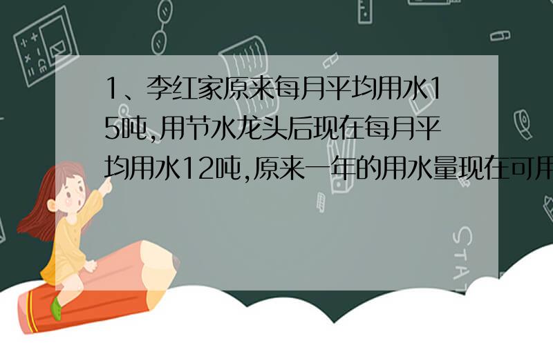 1、李红家原来每月平均用水15吨,用节水龙头后现在每月平均用水12吨,原来一年的用水量现在可用多少月?2、用收割机收小麦,一台收割机二又二分之三小时收个了一块麦地的八分之五,照这样