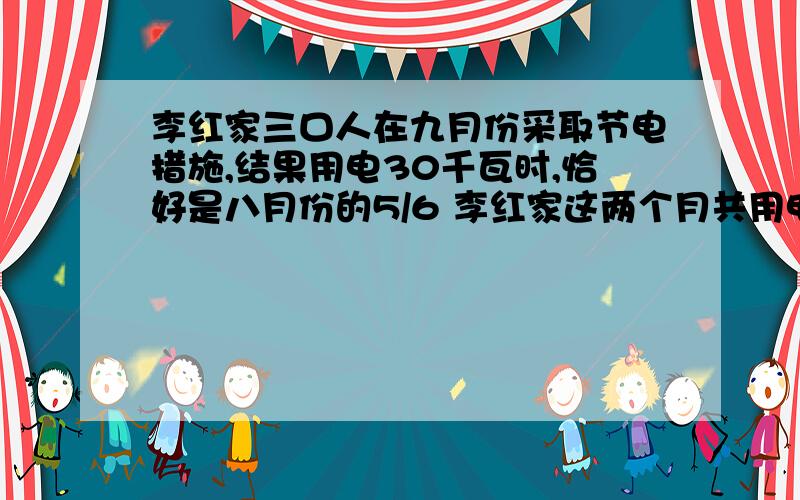 李红家三口人在九月份采取节电措施,结果用电30千瓦时,恰好是八月份的5/6 李红家这两个月共用电多少千瓦时?