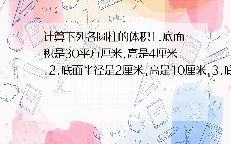 计算下列各圆柱的体积1.底面积是30平方厘米,高是4厘米.2.底面半径是2厘米,高是10厘米.3.底面直径是10厘米,高是6厘米.请赶紧回答,请列横式计算，单位写中文。快速回答。