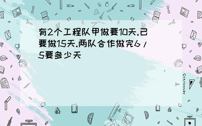 有2个工程队甲做要10天.已要做15天.两队合作做完6/5要多少天