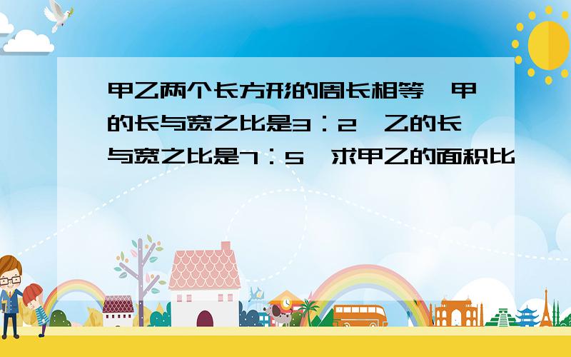 甲乙两个长方形的周长相等,甲的长与宽之比是3：2,乙的长与宽之比是7：5,求甲乙的面积比