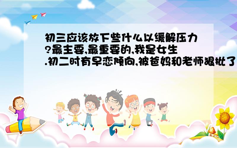 初三应该放下些什么以缓解压力?最主要,最重要的,我是女生.初二时有早恋倾向,被爸妈和老师狠批了.现在不准看电视,玩游戏.鸭梨好大