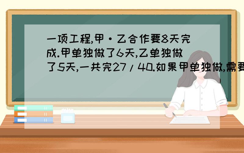 一项工程,甲·乙合作要8天完成.甲单独做了6天,乙单独做了5天,一共完27/40.如果甲单独做,需要多少天?