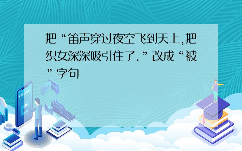 把“笛声穿过夜空飞到天上,把织女深深吸引住了.”改成“被”字句