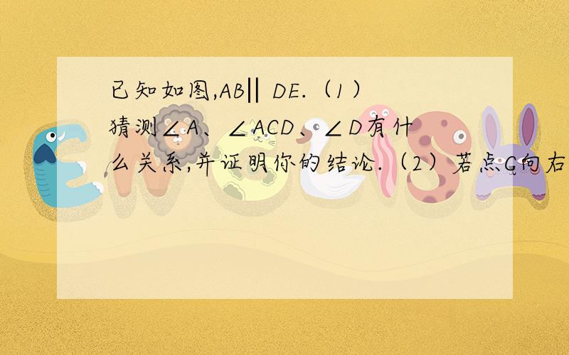 已知如图,AB‖DE.（1）猜测∠A、∠ACD、∠D有什么关系,并证明你的结论.（2）若点C向右移动到线段AD的右侧,此时∠A、∠ACD、∠D之间的关系,仍然满足（1）中的结论吗?若符合请你证明,若不符,