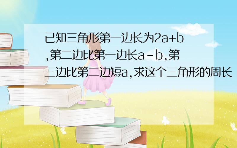 已知三角形第一边长为2a+b,第二边比第一边长a-b,第三边比第二边短a,求这个三角形的周长