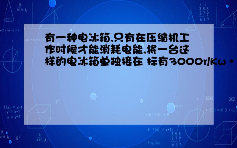 有一种电冰箱,只有在压缩机工作时候才能消耗电能,将一台这样的电冰箱单独接在 标有3000r/Kw·h字样的电能表上,测得电冰箱压缩机连续工作10分钟,电能表的表盘转动了75转,求1这电冰箱压缩机