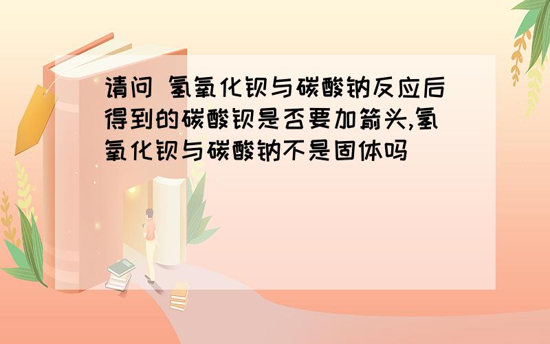 请问 氢氧化钡与碳酸钠反应后得到的碳酸钡是否要加箭头,氢氧化钡与碳酸钠不是固体吗