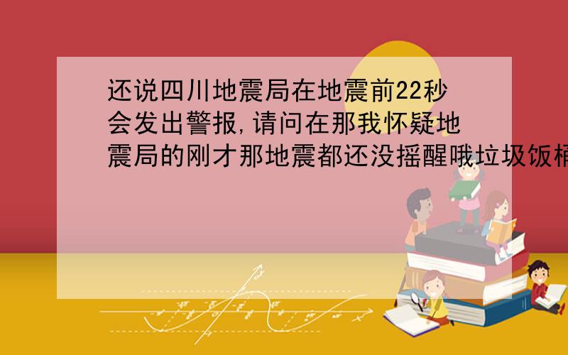 还说四川地震局在地震前22秒会发出警报,请问在那我怀疑地震局的刚才那地震都还没摇醒哦垃圾饭桶猪狗不如有谁知道视人民的生命是什么，国家养你们干什么，你们拿国家的工资不手发抖