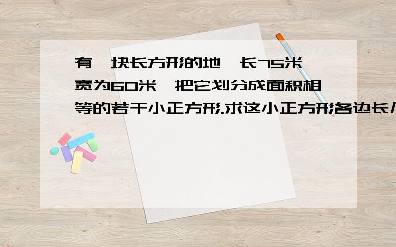 有一块长方形的地,长75米,宽为60米,把它划分成面积相等的若干小正方形.求这小正方形各边长几米,可划几