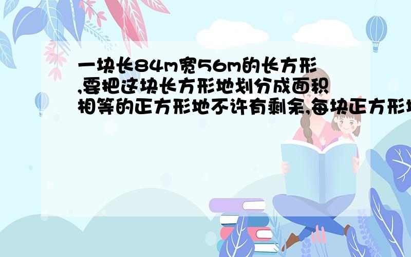 一块长84m宽56m的长方形,要把这块长方形地划分成面积相等的正方形地不许有剩余,每块正方形地边长最长应是多少?可划分成几块这样的正方形?