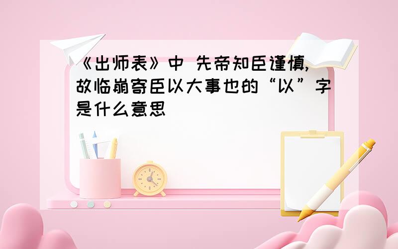 《出师表》中 先帝知臣谨慎,故临崩寄臣以大事也的“以”字是什么意思