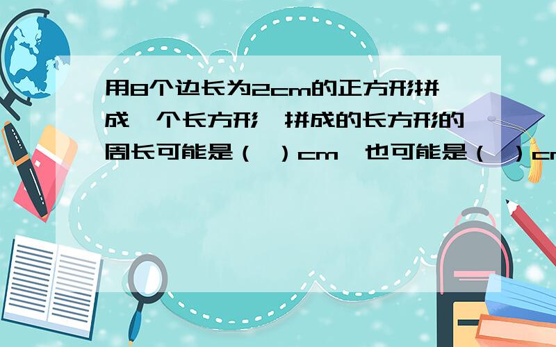 用8个边长为2cm的正方形拼成一个长方形,拼成的长方形的周长可能是（ ）cm,也可能是（ ）cm,面积一定是（ ）平方厘米.