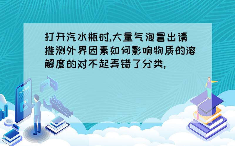 打开汽水瓶时,大量气泡冒出请推测外界因素如何影响物质的溶解度的对不起弄错了分类,