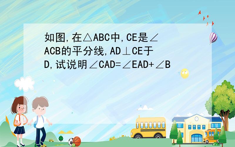 如图,在△ABC中,CE是∠ACB的平分线,AD⊥CE于D,试说明∠CAD=∠EAD+∠B