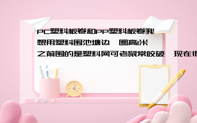 PC塑料板卷和PP塑料板卷我想用塑料围池塘边一圈高1米,之前围的是塑料网可老鼠常咬破,现在很郁闷!那个懂行的朋友麻烦给个建议.有想过用铁丝网,彩涂铁皮可铁下水不耐用,水泥瓦太费时费