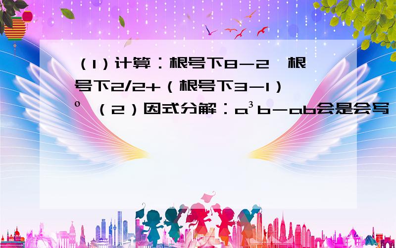 （1）计算：根号下8－2×根号下2/2+（根号下3－1）º （2）因式分解：a³b－ab会是会写,只是不知道答案对不对,顺带过程,拜托啦