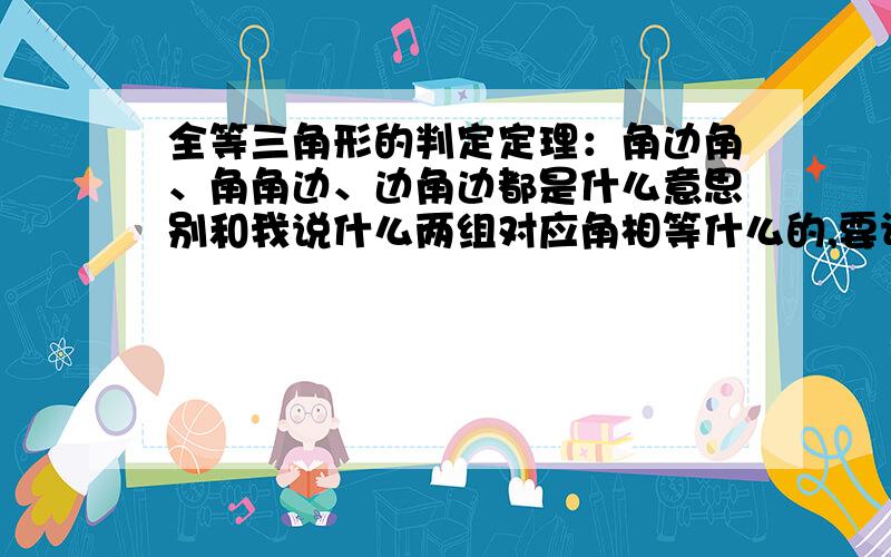 全等三角形的判定定理：角边角、角角边、边角边都是什么意思别和我说什么两组对应角相等什么的,要让我明白是什么意思,要语言清晰的,最好有题可以来证明这个判定方法.