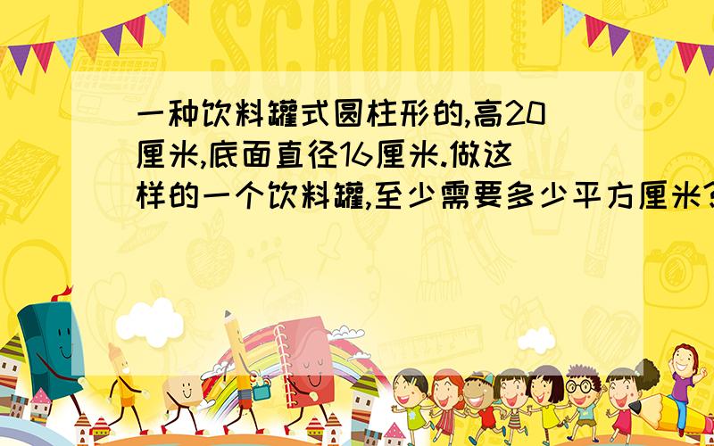 一种饮料罐式圆柱形的,高20厘米,底面直径16厘米.做这样的一个饮料罐,至少需要多少平方厘米?这样的一个饮料罐可以盛放多少毫升的饮料?