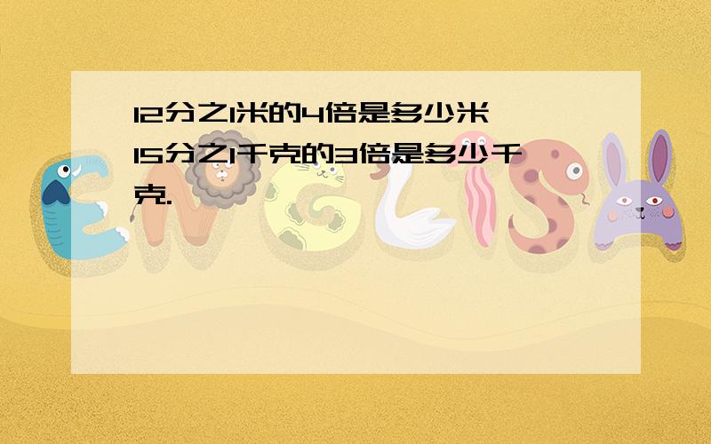 12分之1米的4倍是多少米,15分之1千克的3倍是多少千克.