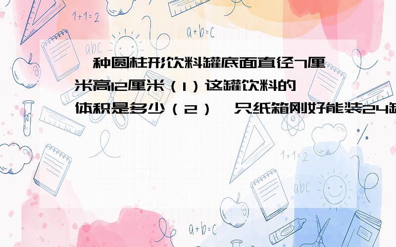 一种圆柱形饮料罐底面直径7厘米高12厘米（1）这罐饮料的体积是多少（2）一只纸箱刚好能装24罐,这个纸箱的容积是多少?（3）做一个这样的纸箱至少要用多少硬纸板?（重叠部分不计）