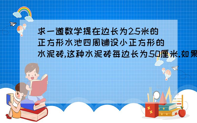 求一道数学提在边长为25米的正方形水池四周铺设小正方形的水泥砖,这种水泥砖每边长为50厘米.如果紧靠游泳池边铺三层水泥砖,成为三层空心方阵,共需水泥砖多少块?高手教教我!~~~ 高手教