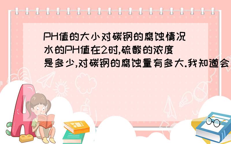 PH值的大小对碳钢的腐蚀情况水的PH值在2时,硫酸的浓度是多少,对碳钢的腐蚀量有多大.我知道会腐蚀关键是PH值在2时酸的浓度是多少.腐蚀的速度怎样,硫酸浓度在多少时腐蚀最重.