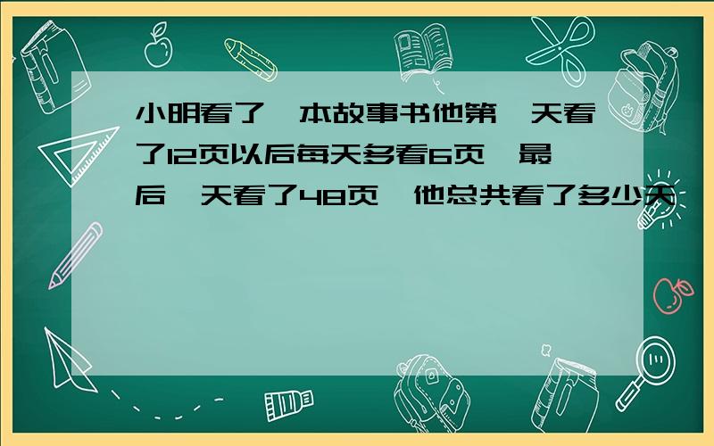 小明看了一本故事书他第一天看了12页以后每天多看6页,最后一天看了48页,他总共看了多少天