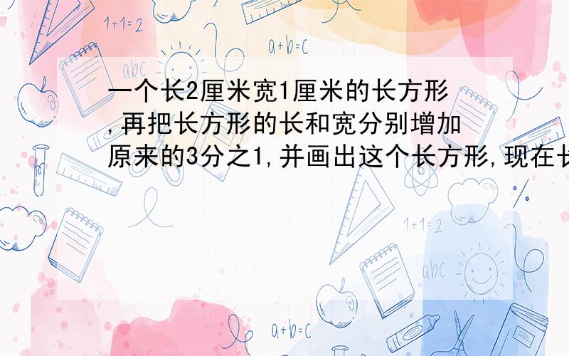 一个长2厘米宽1厘米的长方形,再把长方形的长和宽分别增加原来的3分之1,并画出这个长方形,现在长方形的面积是原来的几分之几,明天就交了急!