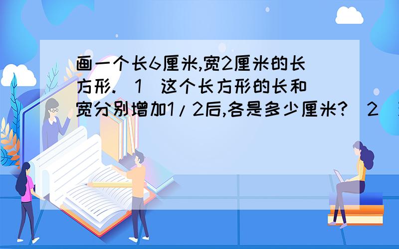 画一个长6厘米,宽2厘米的长方形.（1）这个长方形的长和宽分别增加1/2后,各是多少厘米?（2）现在长方形的面积是多少平方厘米?现在长方形的面积是原来的几分之几?（3）如果把一个长方形