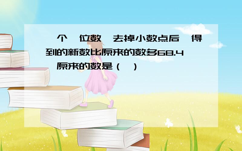 一个一位数,去掉小数点后,得到的新数比原来的数多68.4,原来的数是（ ）