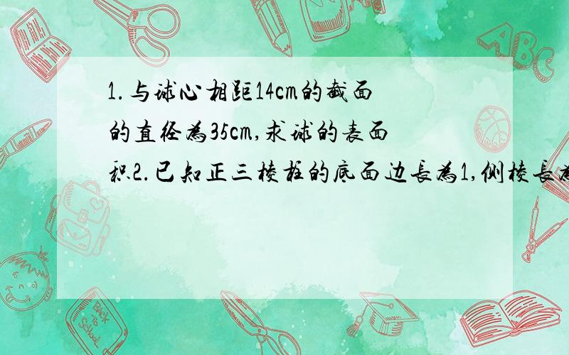 1.与球心相距14cm的截面的直径为35cm,求球的表面积2.已知正三棱柱的底面边长为1,侧棱长为2,这样的一个三棱柱能否放入一个体积为十六分之派（圆周率的那个）的小球?