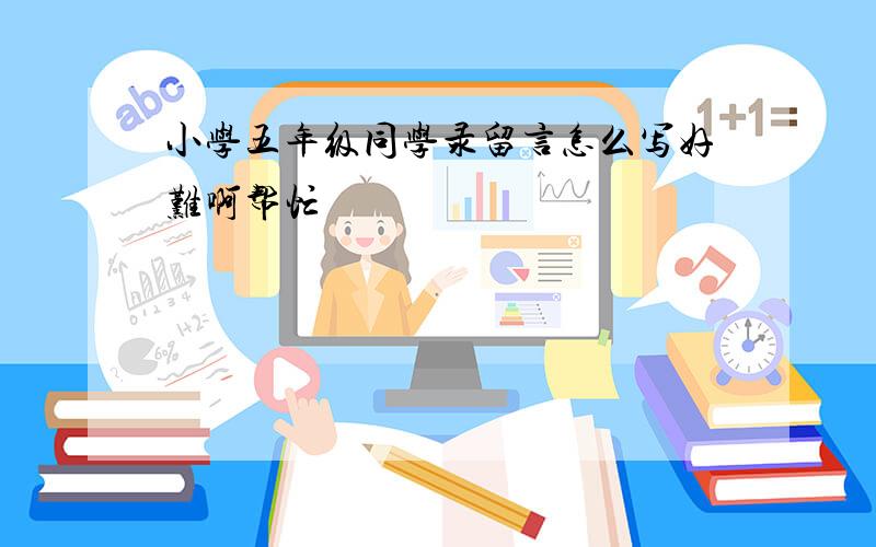 小学五年级同学录留言怎么写好难啊帮忙