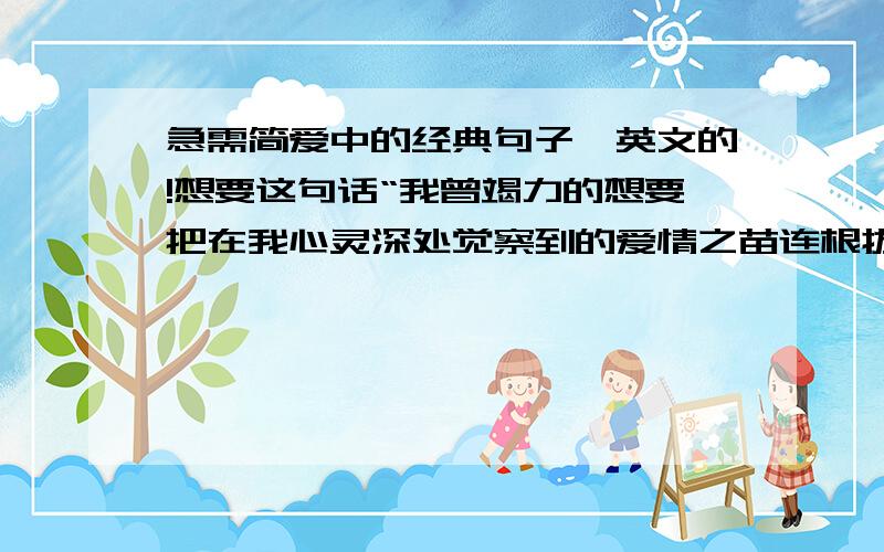 急需简爱中的经典句子,英文的!想要这句话“我曾竭力的想要把在我心灵深处觉察到的爱情之苗连根拔掉.但是现在,在重新见到他的第一眼时,它们又自动复苏了,即青翠,又茁壮!他看我一眼就