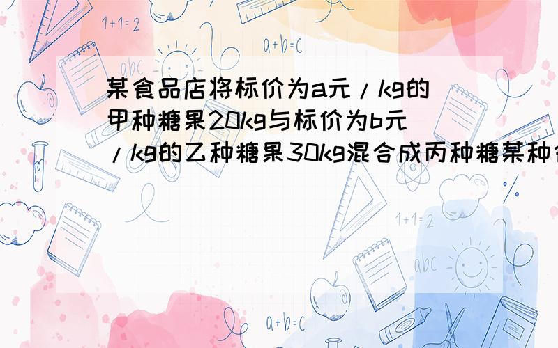 某食品店将标价为a元/kg的甲种糖果20kg与标价为b元/kg的乙种糖果30kg混合成丙种糖某种食品店标价将a元/kg的甲种糖果20kg与标价为b元/kg的乙种糖果30kg混合成丙种糖果,并按原利润标价.（1）丙