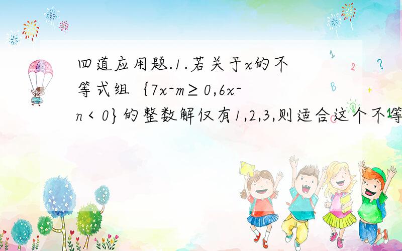 四道应用题.1.若关于x的不等式组｛7x-m≥0,6x-n＜0}的整数解仅有1,2,3,则适合这个不等式组的整数对(m,n)共有多少对?2.一共有多少个整数x适合丨x-2000丨+丨x丨≤1999?3.若非负数x,y,z满足x-1/2=2-y/3=z-3/